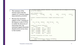 • The summary of the
itemsets shows that the
support of 1-itemsets ranges
from 0.02105 to 0.25552.
• Because the maximum
support of the 1-itemsets in
the dataset is only 0.25552,
to enable the discovery of
interesting rules, the
minimum support threshold
should not be set too close
to that number.
Transaction in Grocery Store 11
 