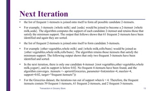 Next Iteration
• the list of frequent 1-itemsets is joined onto itself to form all possible candidate 2-itemsets.
• For example, 1-itemsets {whole milk} and {soda} would be joined to become a 2-itemset {whole
milk,soda}. The algorithm computes the support of each candidate 2-itemset and retains those that
satisfy the minimum support. The output that follows shows that 61 frequent 2-itemsets have been
identified and again they are sorted.
• the list of frequent 2-itemsets is joined onto itself to form candidate 3-itemsets.
• For example {other vegetables,whole milk} and {whole milk,rolls/buns} would be joined as
{other vegetables,whole milk,rolls/buns}. The algorithm retains those itemsets that satisfy the
minimum support. The following output shows that only two frequent 3-itemsets have been
identified and sorted.
• In the next iteration, there is only one candidate 4-itemset {root vegetables,other vegetables,whole
milk,yogurt}, and its support is below 0.02. No frequent 4-itemsets have been found, and the
algorithm converges. itemsets <- apriori(Groceries, parameter=list(minlen=4, maxlen=4,
support=0.02, target=“frequent itemsets”))
• For the Groceries dataset, the iterations run out of support when k = 4. Therefore, the frequent
itemsets contain 59 frequent 1-itemsets, 61 frequent 2-itemsets, and 2 frequent 3-itemsets.
Transaction in Grocery Store 13
 