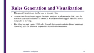 Rules Generation and Visualization
• The apriori() function can also be used to generate rules.
• Assume that the minimum support threshold is now set to a lower value 0.001, and the
minimum confidence threshold is set to 0.6. A lower minimum support threshold allows
more rules to show up.
• The following code creates 2,918 rules from all the transactions in the Groceries dataset
that satisfy both the minimum support and the minimum confidence.
Transaction in Grocery Store 15
 