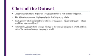 Class of the Dataset
• Groceries@itemInfo to display all 169 grocery labels as well as their categories.
• The following command displays only the first 20 grocery labels.
• Each grocery label is mapped to two levels of categories—level2 and level1—where
level1 is a superset of level2.
• For example, grocery label sausage belongs to the sausage category in level2, and it is
part of the meat and sausage category in level1
Transaction in Grocery Store 6
 