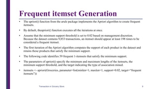 Frequent itemset Generation
• The apriori() function from the arule package implements the Apriori algorithm to create frequent
itemsets.
• By default, theapriori() function executes all the iterations at once.
• Assume that the minimum support threshold is set to 0.02 based on management discretion.
Because the dataset contains 9,853 transactions, an itemset should appear at least 198 times to be
considered a frequent itemset.
• The first iteration of the Apriori algorithm computes the support of each product in the dataset and
retains those products that satisfy the minimum support.
• The following code identifies 59 frequent 1-itemsets that satisfy the minimum support.
• The parameters of apriori() specify the minimum and maximum lengths of the itemsets, the
minimum support threshold, and the target indicating the type of association mined.
• itemsets <- apriori(Groceries, parameter=list(minlen=1, maxlen=1, support=0.02, target=“frequent
itemsets”))
Transaction in Grocery Store 9
 