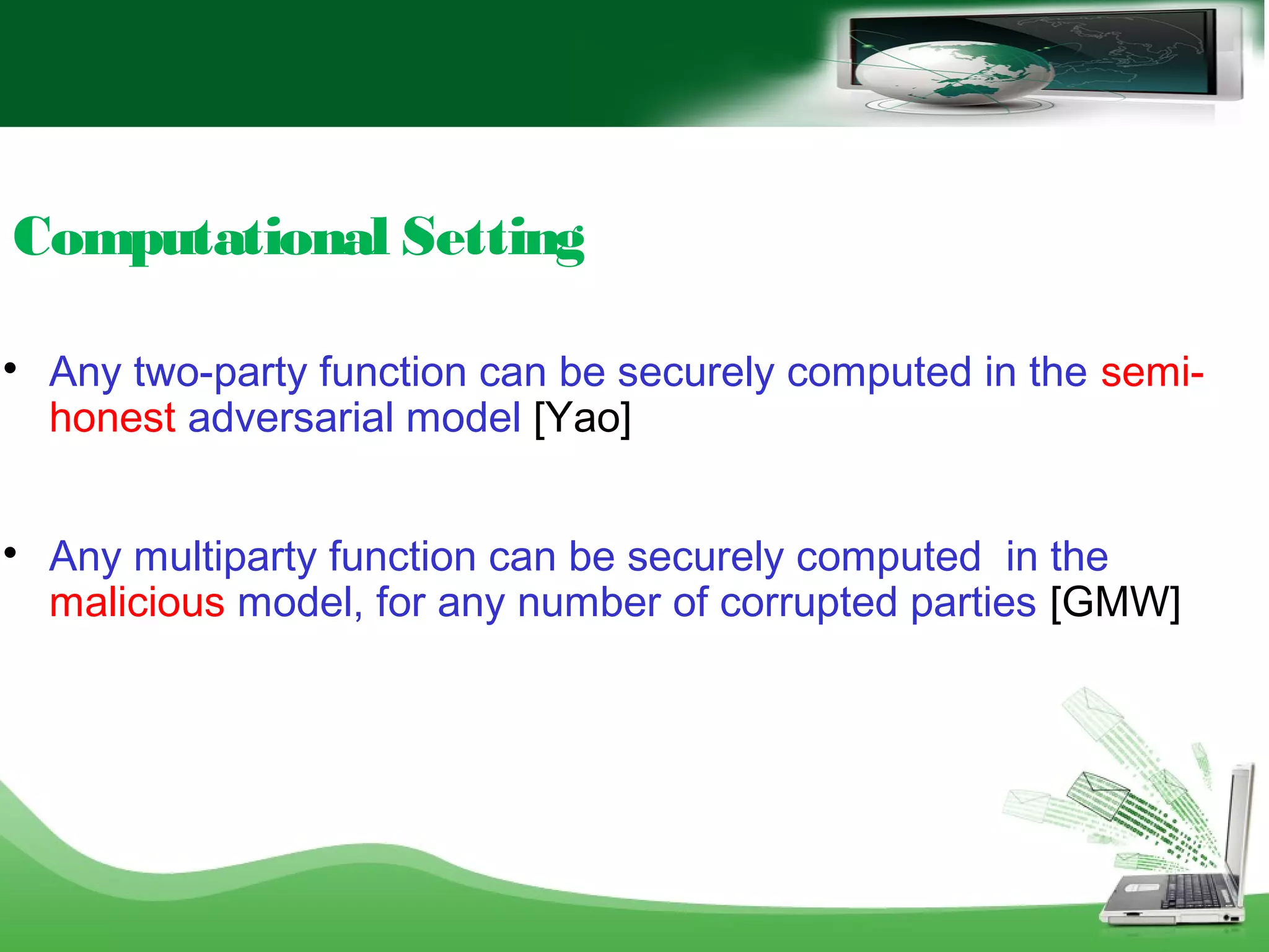 Computational Setting

Any two-party function can be securely computed in the semi-
honest adversarial model [Yao]

Any multiparty function can be securely computed in the
malicious model, for any number of corrupted parties [GMW]
 