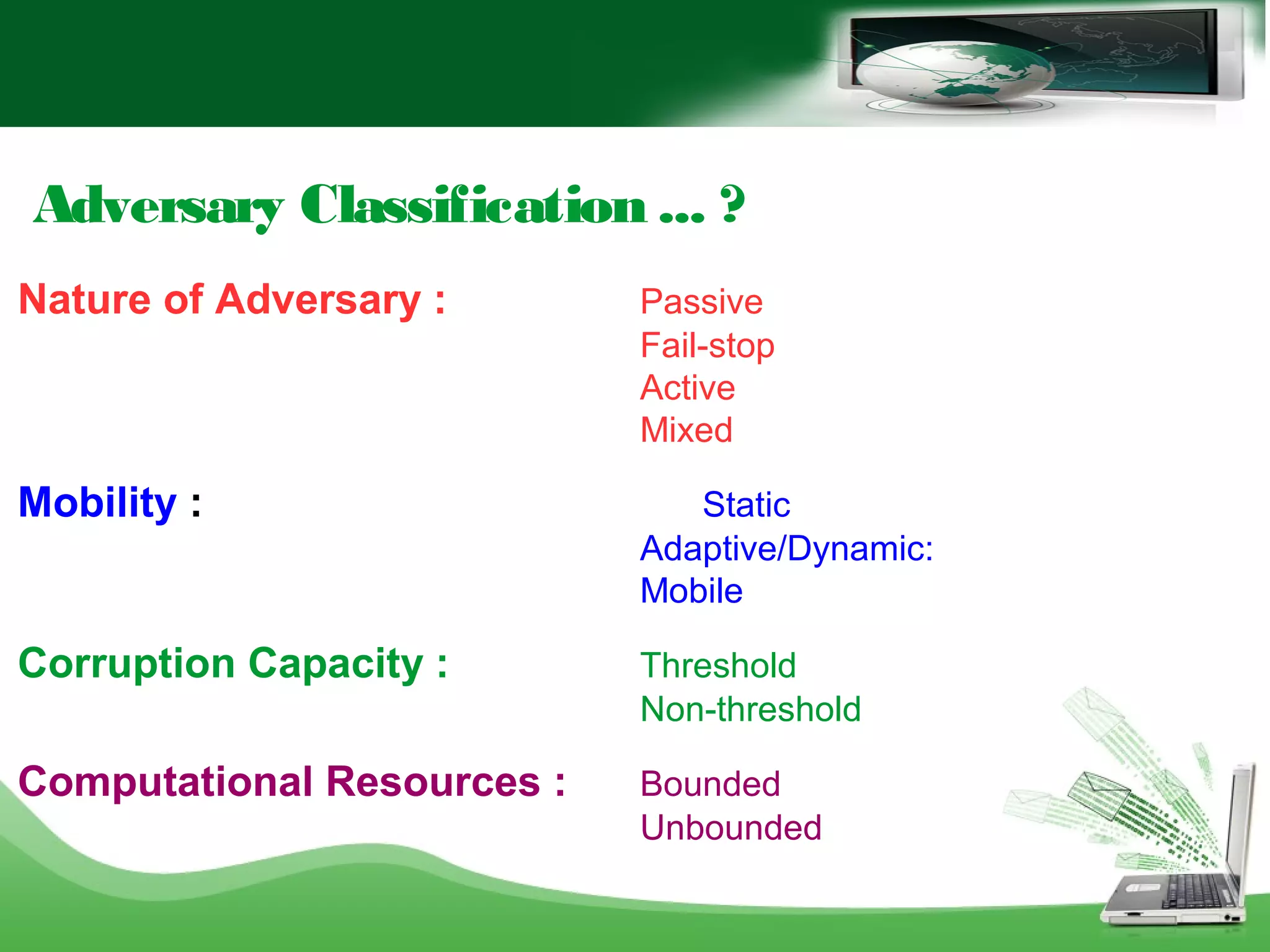 Adversary Classification ... ?
Nature of Adversary : Passive
Fail-stop
Active
Mixed
Mobility : Static
Adaptive/Dynamic:
Mobile
Corruption Capacity : Threshold
Non-threshold
Computational Resources : Bounded
Unbounded
 
