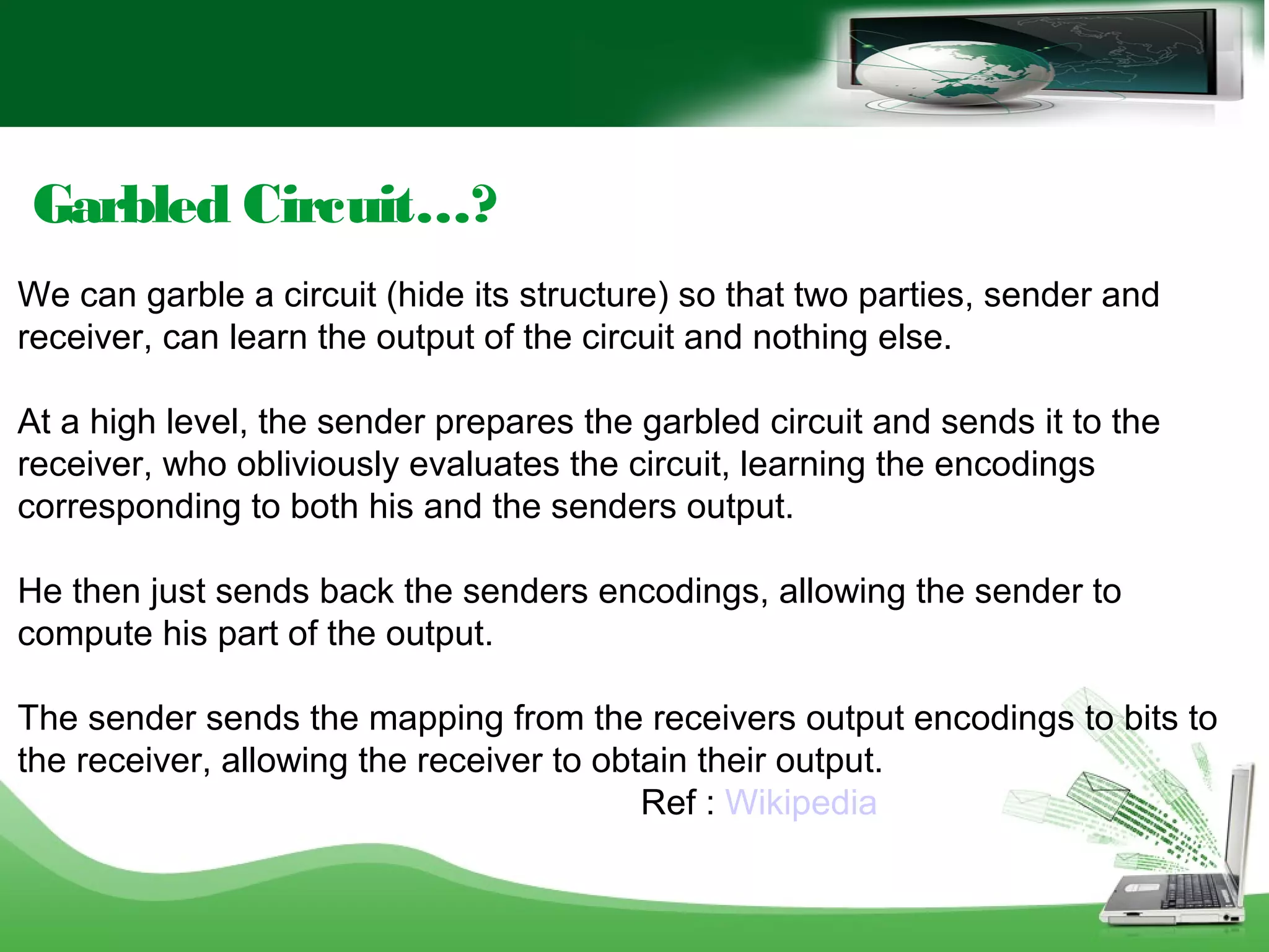 Garbled Circuit…?
We can garble a circuit (hide its structure) so that two parties, sender and
receiver, can learn the output of the circuit and nothing else.
At a high level, the sender prepares the garbled circuit and sends it to the
receiver, who obliviously evaluates the circuit, learning the encodings
corresponding to both his and the senders output.
He then just sends back the senders encodings, allowing the sender to
compute his part of the output.
The sender sends the mapping from the receivers output encodings to bits to
the receiver, allowing the receiver to obtain their output.
Ref : Wikipedia
 