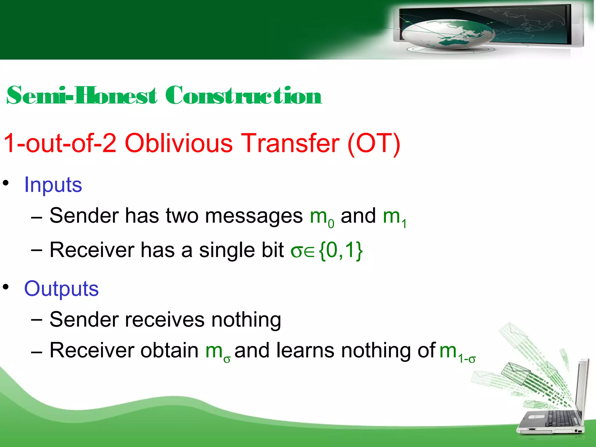 Semi-Honest Construction
1-out-of-2 Oblivious Transfer (OT)

Inputs
– Sender has two messages m0 and m1
– Receiver has a single bit σ∈{0,1}

Outputs
– Sender receives nothing
– Receiver obtain mσ and learns nothing of m1-σ
 