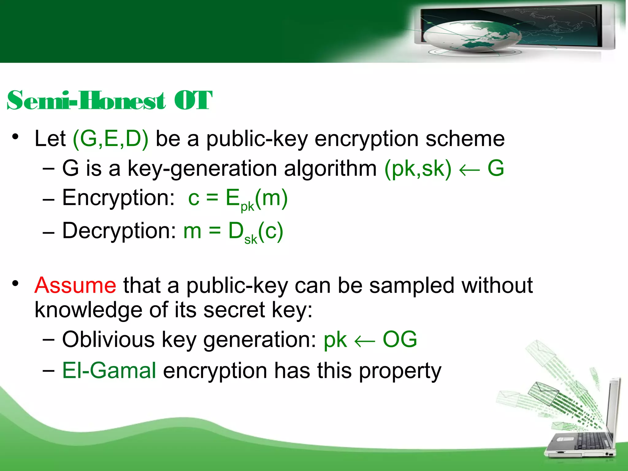 Semi-Honest OT

Let (G,E,D) be a public-key encryption scheme
– G is a key-generation algorithm (pk,sk) ← G
– Encryption: c = Epk(m)
– Decryption: m = Dsk(c)

Assume that a public-key can be sampled without
knowledge of its secret key:
– Oblivious key generation: pk ← OG
– El-Gamal encryption has this property
 