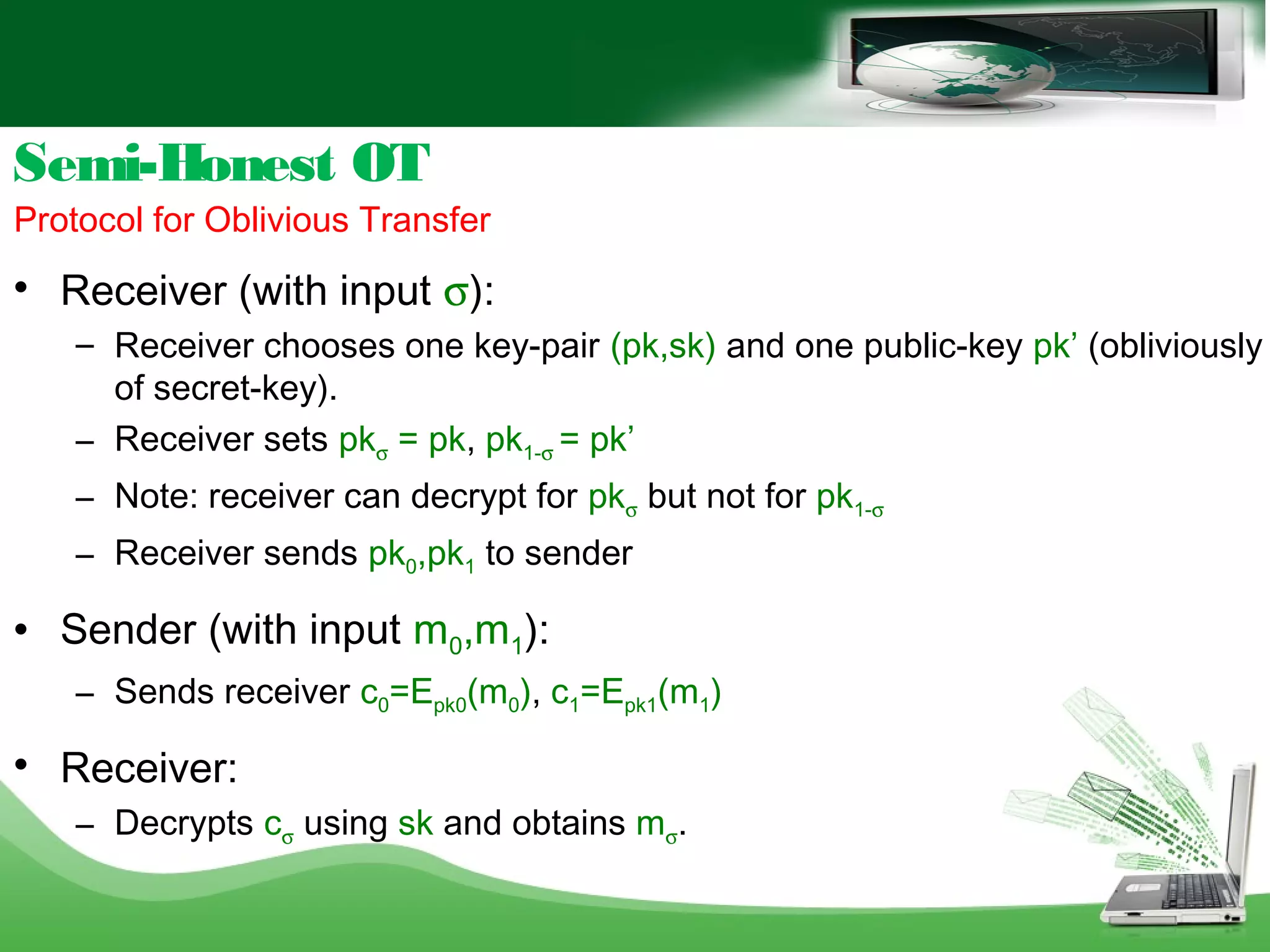 Semi-Honest OT
Protocol for Oblivious Transfer

Receiver (with input σ):
– Receiver chooses one key-pair (pk,sk) and one public-key pk’ (obliviously
of secret-key).
– Receiver sets pkσ = pk, pk1-σ = pk’
– Note: receiver can decrypt for pkσ but not for pk1-σ
– Receiver sends pk0,pk1 to sender
 Sender (with input m0,m1):
– Sends receiver c0=Epk0(m0), c1=Epk1(m1)

Receiver:
– Decrypts cσ using sk and obtains mσ.
 