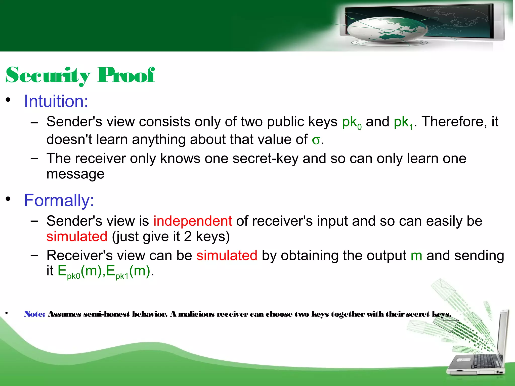 Security Proof

Intuition:
– Sender's view consists only of two public keys pk0 and pk1. Therefore, it
doesn't learn anything about that value of σ.
– The receiver only knows one secret-key and so can only learn one
message

Formally:
– Sender's view is independent of receiver's input and so can easily be
simulated (just give it 2 keys)
– Receiver's view can be simulated by obtaining the output m and sending
it Epk0(m),Epk1(m).

Note: Assumes semi-honest behavior. A malicious receiver can choose two keys together with theirsecret keys.
 