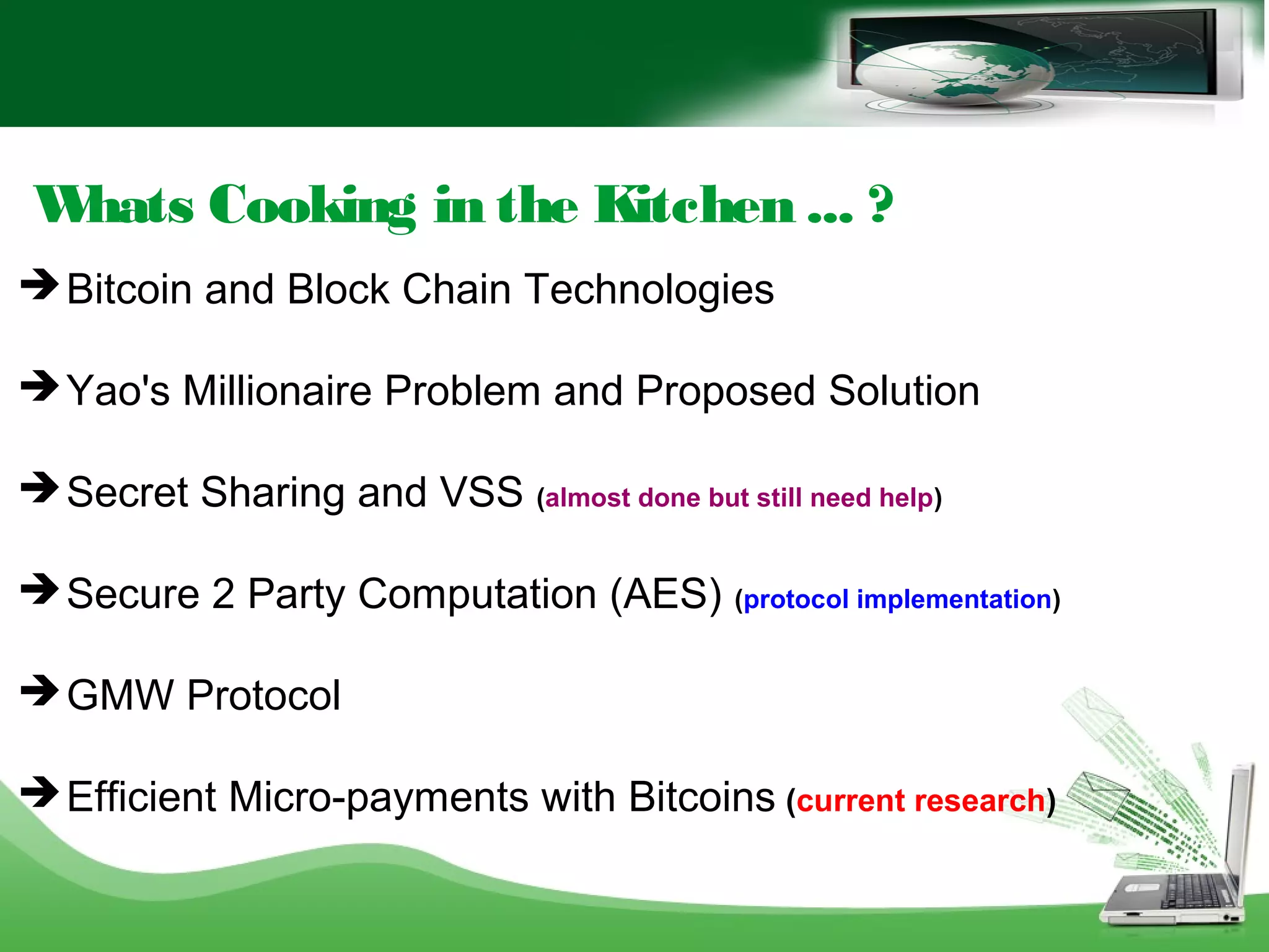 Whats Cooking in the Kitchen ... ?
 Bitcoin and Block Chain Technologies
 Yao's Millionaire Problem and Proposed Solution
 Secret Sharing and VSS (almost done but still need help)
 Secure 2 Party Computation (AES) (protocol implementation)
 GMW Protocol
 Efficient Micro-payments with Bitcoins (current research)
 