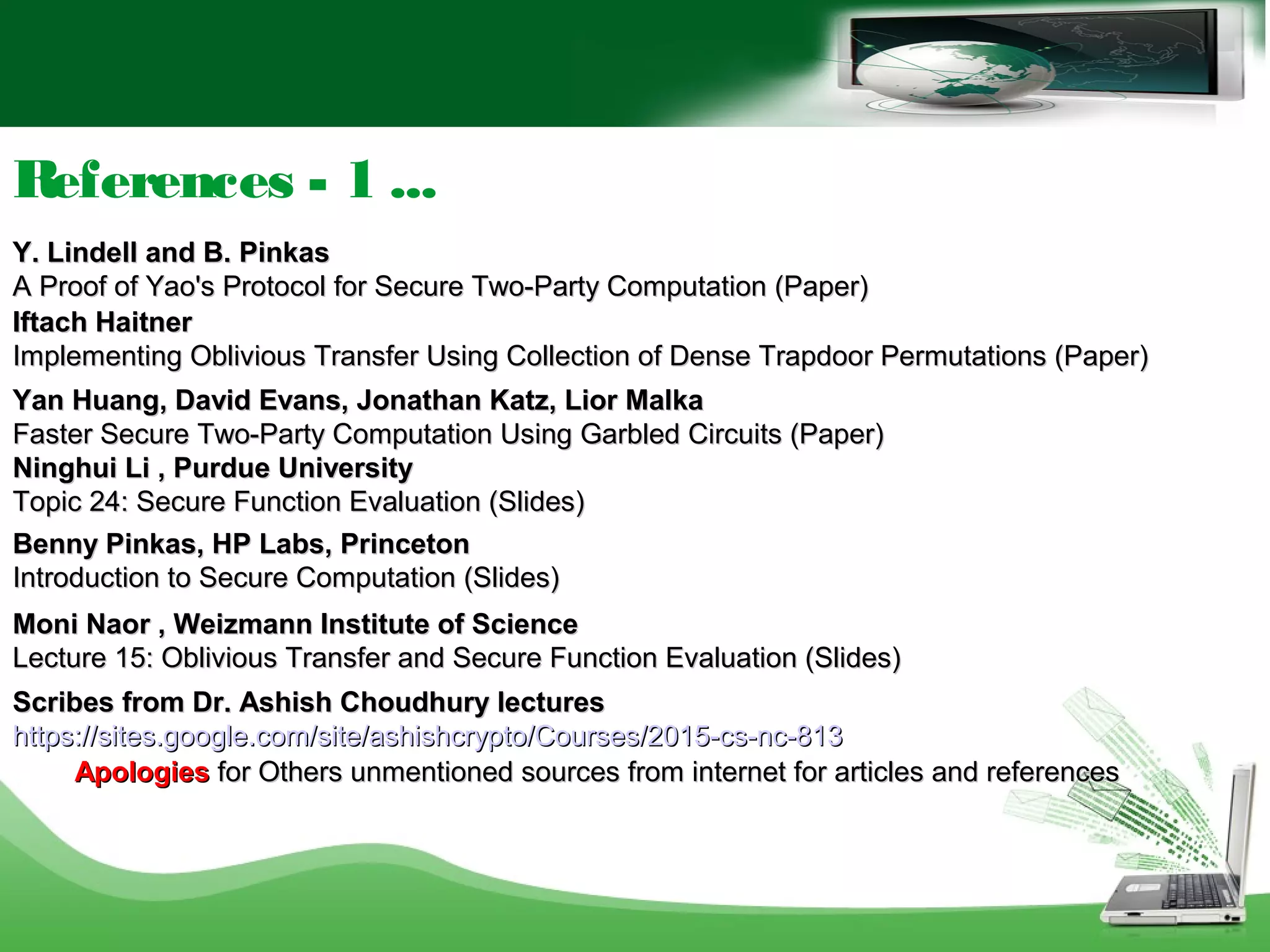 References - 1 ...
Y. Lindell and B. PinkasY. Lindell and B. Pinkas
A Proof of Yao's Protocol for Secure Two-Party Computation (Paper)A Proof of Yao's Protocol for Secure Two-Party Computation (Paper)
Iftach HaitnerIftach Haitner
Implementing Oblivious Transfer Using Collection of Dense Trapdoor Permutations (Paper)Implementing Oblivious Transfer Using Collection of Dense Trapdoor Permutations (Paper)
Yan Huang, David Evans, Jonathan Katz, Lior MalkaYan Huang, David Evans, Jonathan Katz, Lior Malka
Faster Secure Two-Party Computation Using Garbled Circuits (Paper)Faster Secure Two-Party Computation Using Garbled Circuits (Paper)
Ninghui Li , Purdue UniversityNinghui Li , Purdue University
Topic 24: Secure Function Evaluation (Slides)Topic 24: Secure Function Evaluation (Slides)
Benny Pinkas, HP Labs, PrincetonBenny Pinkas, HP Labs, Princeton
Introduction to Secure Computation (Slides)Introduction to Secure Computation (Slides)
Moni Naor , Weizmann Institute of ScienceMoni Naor , Weizmann Institute of Science
Lecture 15: Oblivious Transfer and Secure Function Evaluation (Slides)Lecture 15: Oblivious Transfer and Secure Function Evaluation (Slides)
Scribes from Dr. Ashish Choudhury lecturesScribes from Dr. Ashish Choudhury lectures
https://sites.google.com/site/ashishcrypto/Courses/2015-cs-nc-813https://sites.google.com/site/ashishcrypto/Courses/2015-cs-nc-813
ApologiesApologies for Others unmentioned sources from internet for articles and referencesfor Others unmentioned sources from internet for articles and references
 