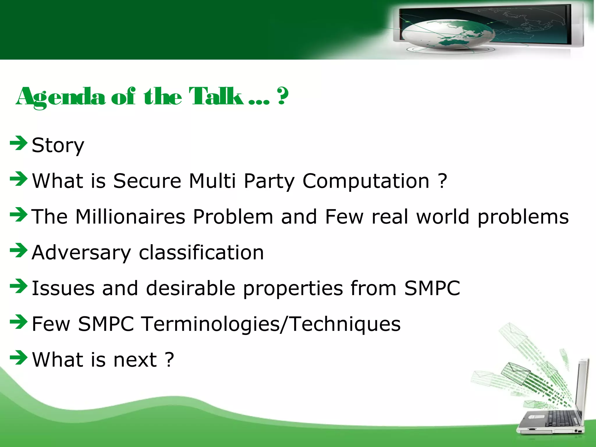 Agenda of the Talk... ?
 Story
 What is Secure Multi Party Computation ?
 The Millionaires Problem and Few real world problems
 Adversary classification
 Issues and desirable properties from SMPC
 Few SMPC Terminologies/Techniques
 What is next ?
 
