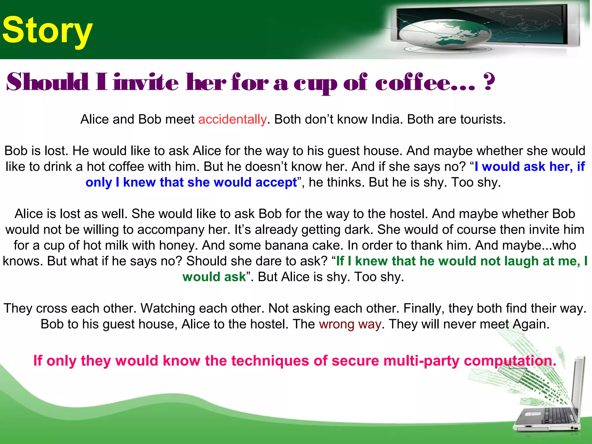 Should I invite herfora cup of coffee… ?
Alice and Bob meet accidentally. Both don’t know India. Both are tourists.
Bob is lost. He would like to ask Alice for the way to his guest house. And maybe whether she would
like to drink a hot coffee with him. But he doesn’t know her. And if she says no? “I would ask her, if
only I knew that she would accept”, he thinks. But he is shy. Too shy.
Alice is lost as well. She would like to ask Bob for the way to the hostel. And maybe whether Bob
would not be willing to accompany her. It’s already getting dark. She would of course then invite him
for a cup of hot milk with honey. And some banana cake. In order to thank him. And maybe...who
knows. But what if he says no? Should she dare to ask? “If I knew that he would not laugh at me, I
would ask”. But Alice is shy. Too shy.
They cross each other. Watching each other. Not asking each other. Finally, they both find their way.
Bob to his guest house, Alice to the hostel. The wrong way. They will never meet Again.
If only they would know the techniques of secure multi-party computation.
Story
 