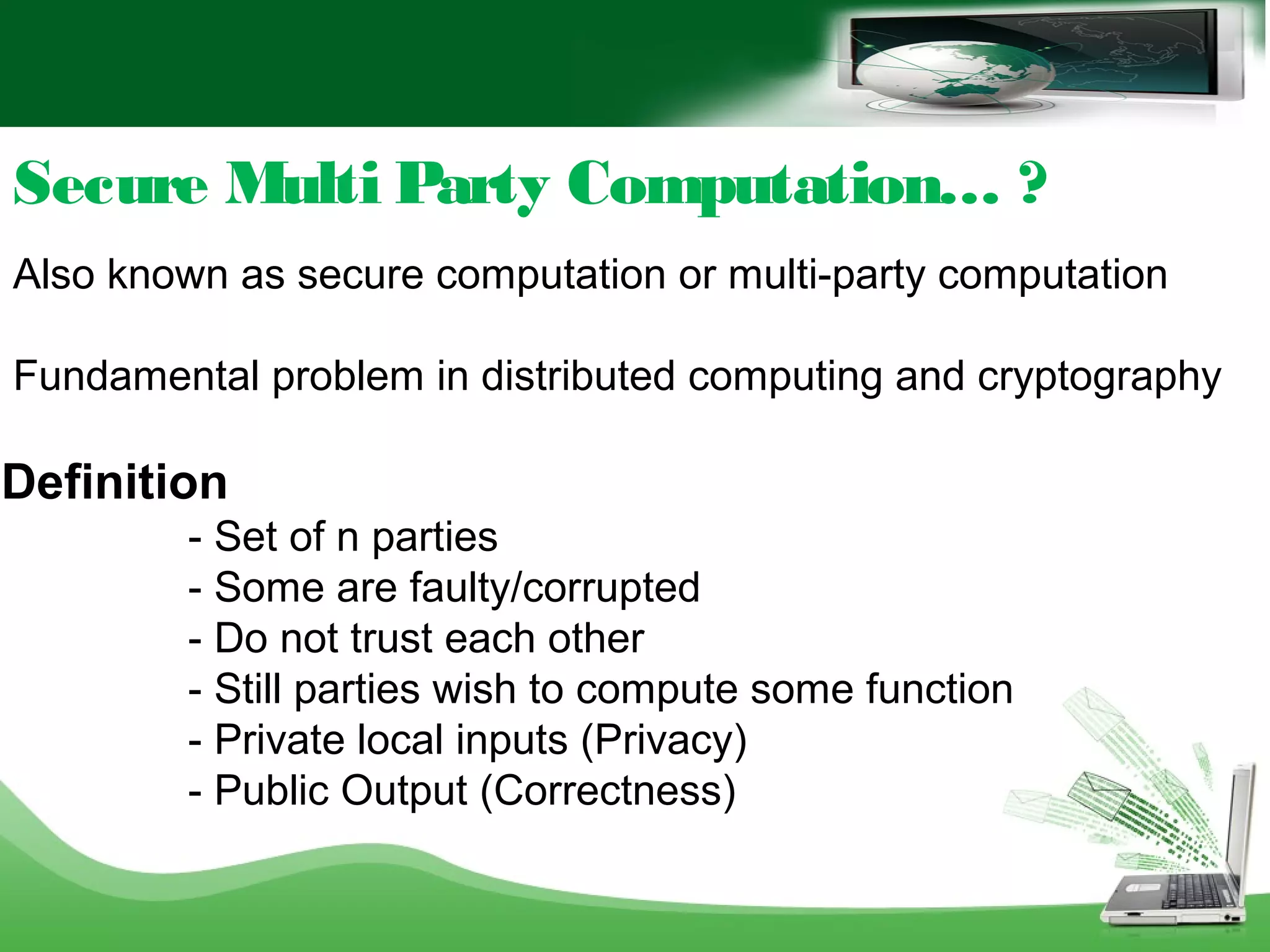 Secure Multi Party Computation… ?
Also known as secure computation or multi-party computation
Fundamental problem in distributed computing and cryptography
Definition
- Set of n parties
- Some are faulty/corrupted
- Do not trust each other
- Still parties wish to compute some function
- Private local inputs (Privacy)
- Public Output (Correctness)
 