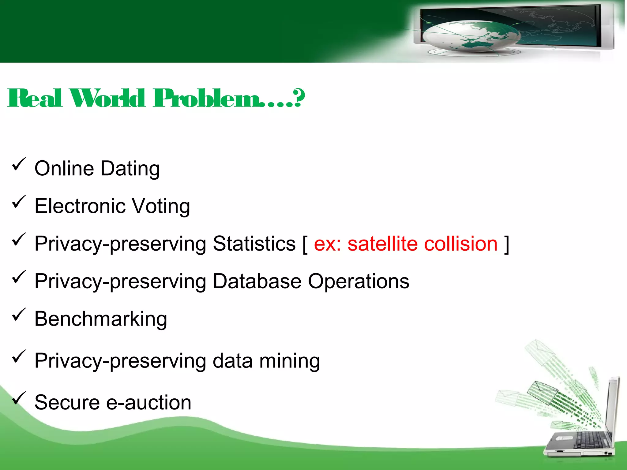 Real World Problem….?
 Online Dating
 Electronic Voting
 Privacy-preserving Statistics [ ex: satellite collision ]
 Privacy-preserving Database Operations
 Benchmarking
 Privacy-preserving data mining
 Secure e-auction
 