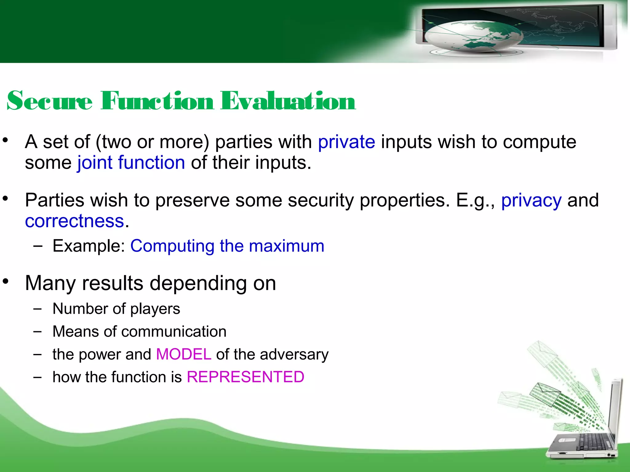 Secure Function Evaluation

A set of (two or more) parties with private inputs wish to compute
some joint function of their inputs.

Parties wish to preserve some security properties. E.g., privacy and
correctness.
– Example: Computing the maximum

Many results depending on
– Number of players
– Means of communication
– the power and MODEL of the adversary
– how the function is REPRESENTED
 