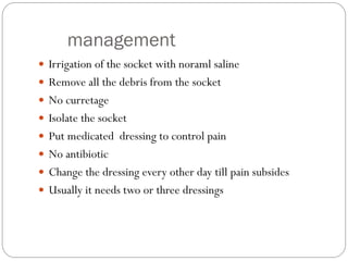 management
 Irrigation of the socket with noraml saline
 Remove all the debris from the socket
 No curretage
 Isolate the socket
 Put medicated dressing to control pain
 No antibiotic
 Change the dressing every other day till pain subsides
 Usually it needs two or three dressings
 