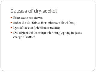 Causes of dry socket
 Exact cause not known.
 Either the clot fails to form (decrease blood flow)
 Lysis of the clot (infection or trauma)
 Dislodgment of the clot(moth rinsing ,spiting frequent
change of cotton)
 