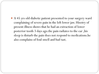  A 45 yrs old diabetic patient presented to your surgery ward
complaining of severe pain in the left lower jaw. Hisotry of
present illness shows that he had an extraction of lower
posterior tooth 3 days ago.the pain radiates to the ear ,his
sleep is disturb the pain does not respond to medications.he
also complains of foul smell and bad tast.
 