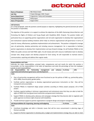 Job Description 
Name of Employee Md. Khairul Islam 
Job Title Project Manager, RCB- Project 
Sector/Department Programme Policy and Campaigns 
Theme/Unit/Project RCB project 
Date of Preparation August 2013 
Job Summary 
(In a brief paragraph, state the positions overall purpose or objective, highlighting the general functions for which 
the position is responsible) 
The objective of this position is to support to achieve the objectives of the AAB’s Removing Cultural Barriers and 
Promoting the Rights of Children and Young People with Disabilities (RCB –Project). The position holder will 
particularly focus on supporting partner organizations and net work organization to develop their organizational 
and institutional capacity building initiatives which helps to enhance organizational self governance in terms of 
value for money, effectiveness, qualitative implementation and achievements. The position is designed to manage 
over all partnership, develop partnership and including resource management. He is responsible to facilitate 
partner organizations to develop their implementation and way forward strategy. He will facilitate PNGOs to link 
PWDs into public services and hold PWDs rights. He will closely work with resource mobilization team to develop 
concept note, design project and develop proposal for fund raising. He will responsible to maintain donor’s 
communication, reporting and address their regular needs. 
Responsibilities and Tasks 
(Describe the major responsibilities, principal tasks, competencies and end results for which the position is 
accountable. List the responsibilities in the order of importance and state the percentage of time the employee 
spends on each responsibilities) 
Job Responsibilities 01: Partnership management and enhance 
% of time 20% 
organizational/institutional governance and development: 
Tasks 
1. Over all partnership management will be more functional as per the policies of AAB: e.g. partnership policy, 
ALPS, HRBA, financial policy, gender policy. 
2. Facilitate partner organizations to develop organizational governance instruments so that they will be 
transparent and accountable, 
3. Facilitate PNGOs to implement deign project activities according to follow project proposal, LFA of RCB 
project. 
4. Facilitate capacity building in technical, organizational and institutional areas that they can able to hold the 
rights of PWDS from local government authorities and government institutions. 
5. Support PNGOs to develop policy advocacy and campaigns strategy that they become able to negotiate with 
public agencies to enhance rights of person with disabilities. 
6. Provide technical support to partner organizations in program design and program management. 
Job Responsibilities 02: Organizing, planning and budgeting % of time 15% 
Tasks 
1. Contribute knowledge and skills in thematic issues that will be more concentrated in planning stage of 
Partners and AAB. 
2. Support to Partner organization to develop plans, budget and implementation strategy they can able to meet 
 