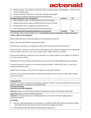 3. Develop baseline and quarterly monitoring format including develop methodologies of MTR and final 
evaluation of RCB project. 
4. Coordinate different study/research and review including methodologies. 
5. Contribute to continuous learning within the team and partners. 
Job Responsibilities 07: Team Management % of time 5% 
1. Define development plan and setting objectives for team member(s) 
2. Coaching mentoring and capacity building initiatives for team member(s) 
3. Facilitate performance management and appraisal process 
4. Assist to set priority works and carry out results to achieve goal. 
Job Responsibilities 08: Organizational behavior and commitment % of time 5% 
The job holder will be the part of AAB vision as “A world without poverty and injustice, in which every person 
enjoys a right to a life with dignity”. 
Mission: Work with poor and excluded people to eradicate poverty and injustice. 
Values: The person will follows the organizational values: 
Mutual respect, requiring us to recognise the innate worth of all people and the value of diversity 
Equity and justice, requiring us to work to ensure equal opportunity for everyone, irrespective of race, age, gender, 
sexual orientation, HIV status, colour, class, economic status, religion, ethnicity, or disability. 
Honesty and transparency, requiring us to be accountable in our actions, objective in our judgements and open in 
our communications with all 
Solidarity with the poor, powerless and excluded requiring us to be committed to fighting poverty and injustice 
Courage of conviction, requiring us to be creative, bold and innovative – without fear of failure – in pursuit of 
making a poverty free society 
Independence requiring us to be free from any religious or party-political affiliation 
Humility, in our presentation and conduct, requiring us to recognise that we are part of a wider alliance against 
poverty and injustice 
Job Specification 
(Indicate the minimum required level of education, experience, and skills necessary to qualify for the position and 
fulfill the organization’s expectations for job performance) 
Education & Training: 
QUALIFICATIONS AND EXPERIENCE: 
Education: Masters or a Post Graduation degree in development studies or Social Science related field. 
Experience (Number of Years and field of expertise): 
Experience: Required at least 6 years working experiences in the relevant field and including 4 years in 
management position. 
Knowledge: 
· Have clear understanding about civic instruments; e.g. UNCRPD, UNCRC, CBR, National instruments of PWDs, 
Child rights law, Education Policy and Laws and other Human Rights instruments. 
· Understanding of rights based approaches/child rights programming. 
 
