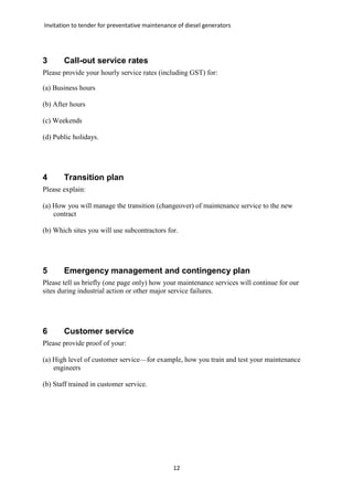 Invitation to tender for preventative maintenance of diesel generators
12
3 Call-out service rates
Please provide your hourly service rates (including GST) for:
(a) Business hours
(b) After hours
(c) Weekends
(d) Public holidays.
4 Transition plan
Please explain:
(a) How you will manage the transition (changeover) of maintenance service to the new
contract
(b) Which sites you will use subcontractors for.
5 Emergency management and contingency plan
Please tell us briefly (one page only) how your maintenance services will continue for our
sites during industrial action or other major service failures.
6 Customer service
Please provide proof of your:
(a) High level of customer service—for example, how you train and test your maintenance
engineers
(b) Staff trained in customer service.
 