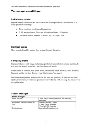 Invitation to tender for preventative maintenance of diesel generators
3
Terms and conditionsTerms and conditionsTerms and conditionsTerms and conditions
Invitation to tender
Sigma Company Limited invites you to tender for on-site preventative maintenance of its
diesel generators including:
• Three month/six month/annual inspections
• A full service (change filters and lubricating oil) every 12 months
• Guaranteed service response 24 hours a day, 365 days a year.
Contract period
Three years followed by another three years at Sigma’s discretion.
Company profile
Sigma distributes a wide range of pharmacy products to chemist shops around Australia. It
also owns the Amcal, Amcal Max and Guardian retail brands.
We have sites in Victoria, New South Wales, Queensland, South Australia, West Australia,
Tasmania and the Northern Territory (see ‘Site locations’ on page 6).
Our sites store high-value pharmaceuticals. We need our generators to start and run when
needed. For instance, we need our generators to provide sites with non-stop AC mains power
during blackouts.
Tender manager
Tender manager
Name and title John Telios, National Facilities and Security
Manager
Address for correspondence by
post
Sigma Company Limited
3 Myer Place, Rowville
Victoria 3178, Australia
Email Address john.telios@signet.com.au
 