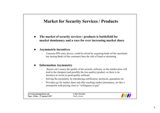 4
_________________________________________________________________________
www.irp-management.com Cyber Security
Page: 4 Date: 27 januari 2017 Draft version
Market for Security Services / Products
 The market of security services / products is battlefield for
market dominancy and a race for ever increasing market share
 Asymmetric incentives
– Unsecure PIN entry device, could be solved by acquiring bank (of the merchant)
but issuing Bank (of the customer) bear the risk of fraud or skimming
 Information Asymmetry
– Buyers can’t assess the quality of the security software, so the market price will
tend to the cheapest (and possibly the less quality) product, so there is no
incentive to invest in good quality software
– Solving the asymmetry by introducing certification, protocols, guarantees etc
– Providers go for market share and after reaching market dominancy, act like a
monopolist with pricing close to “willingness to pay”
 