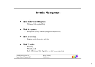6
_________________________________________________________________________
www.irp-management.com Cyber Security
Page: 6 Date: 27 januari 2017 Draft version
Security Management
 Risk Reduction / Mitigation
– Mitigated Risk, residual Risk
 Risk Acceptance
– Incorporate security risk into your general business risk
 Risk Avoidance
– Forgone profits from risky activities
 Risk Transfer
– Insurance
– Moral Hazard
– Lack of Historical Data (legislation on data breach reporting)
 