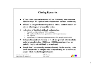 9
_________________________________________________________________________
www.irp-management.com Cyber Security
Page: 9 Date: 27 januari 2017 Draft version
Closing Remarks
 Cyber crime appears in the late 80th carried out by lone amateurs,
but nowadays it’s a professional international business (teamwork)
 Defense is always behind newly created attacks and law makers are
slowly following new criminal inventions
 Allocation of liability is difficult and complex:
– Network providers (telecom, WAN, LAN etc)
– SW suppliers (infrastructure, applications, antivirus providers etc)
– HW suppliers
– Internet users (DDoS meant insecure systems at firm A could harm firm B)
 Police is biased: Bank robbery of > € 5 mio gets full attention but a
cyber criminal stealing € 500 from 10.000 internet users has no
priority (and is often difficult to investigate)
 People don’t act rationally: underestimating risk factors they can’t
easily understand or imagine (and overestimating the likelihood of
events which can be thought of easily)
 