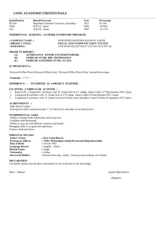 BASIC ACADEMICCREDENTIALS
Qualification Board/University Year Percentage
B.Tech Rajasthan Technical University ,Kota(Raj) 2013 65.14%
XIIth R.B.S.E. Ajmer 2009 84.00%
Xth R.B.S.E. Ajmer 2007 81.17%
EXPERIENTIAL LEARNING (SUMMER INTERNSHIP PROGRAM)
• COMPANY NAME :- NORTHERN WESTERN RAILWAY AJMER
• PROJECT TITLE:- SIGNAL AND COMMUNICATION SYSTEM
• DURATION:- ONEMONTHS(24th
MAY’10 TO 24 TH JUNE’10)
PROJECTS REPORT:-
(A) ALTERNATIVE POWER SYSTEM(INVERTER)
(B) SEMINAR ON ZIG BEE TECHNOLOGY
(C) SEMINAR ATTENDED ON PLC SCADA
IT PROFICIENCY:-
Microsoft Office Word, Microsoft Office Excel, Microsoft Office Power Point Internet Browsing
Language: C ,C++
EXPERIENCE : ITI LIMITED AS A PROJECT ENGINEER .
CO-/EXTRA –CURRICULAR ACTIVITIE :-
1. Rank LCPL ,Completed C certificate with ‘B’ Grade from A.I.T. college Ajmer Under 11th
Raj battalion NCC Ajmer .
2. Completed B certificate with ‘A’ Grade from A.I.T College Ajmer Under11th Raj battalion NCC Ajmer .
3. Completed A certificate with ‘A’ Grade from Govt Sr.Sec.school Bandikui Under11th Raj Air Squadron NCC Jaipur .
ACHIEVEMENTS :-
High School Topper
ParticipateIn Quiz competition rank 1st
at Tehsil level and under ten at district level .
INTERPERSONAL SKILL
Ability to rapidly build relationship and set up trust.
Confident and Determined.
Ability to cope up with different situations and handle .
Managing skills is too good and experience.
Creative mind and honor .
PERSONAL DETAILS
Father’s Name :- Devi Sahai Bairwa
Permanent Address :- VPO- Mehandipur balaji,Dis-Karauli,Rajasthan,India
Date of Birth :- 03 Feb 1992
Language Known :- English , Hindi ,
Marital Status :- Single
Nationality :- Indian
Interest & Hobbies :-Internet browsing , cricket , listening music,making new friends
.
DECLARATION
I do hereby declare that the above information is true to the best of my knowledge.
Place :- Bikaner Kamal Sahai Bairwa
(Signatur)
 