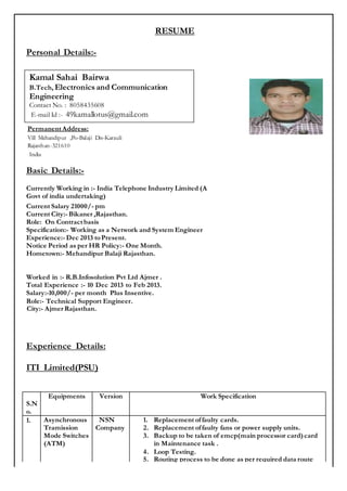 RESUME
Personal Details:-
PermanentAddress:
Vill Mehandipur ,Po-Balaji Dis-Karauli
Rajasthan-321610
India
Basic Details:-
Currently Working in :- India Telephone Industry Limited (A
Govt of india undertaking)
Current Salary 21000/- pm
Current City:- Bikaner ,Rajasthan.
Role: On Contractbasis
Specification:- Working as a Network and System Engineer
Experience:- Dec 2013 toPresent.
Notice Period as per HR Policy:- One Month.
Hometown:- Mehandipur Balaji Rajasthan.
Worked in :- R.B.Infosolution Pvt Ltd Ajmer .
Total Experience :- 10 Dec 2013 to Feb 2013.
Salary:-10,000/- per month Plus Insentive.
Role:- Technical Support Engineer.
City:- Ajmer Rajasthan.
Experience Details:
ITI Limited(PSU)
S.N
o.
Equipments Version Work Specification
1. Asynchronous
Tramission
Mode Switches
(ATM)
NSN
Company
1. Replacement offaulty cards.
2. Replacement offaulty fans or power supply units.
3. Backup to be taken of emcp(main processor card)card
in Maintenance task .
4. Loop Testing.
5. Routing process to be done as per required data route
Kamal Sahai Bairwa
B.Tech, Electronics and Communication
Engineering
Contact No. : 8058435608
E-mail Id :- 49kamallotus@gmail.com
 