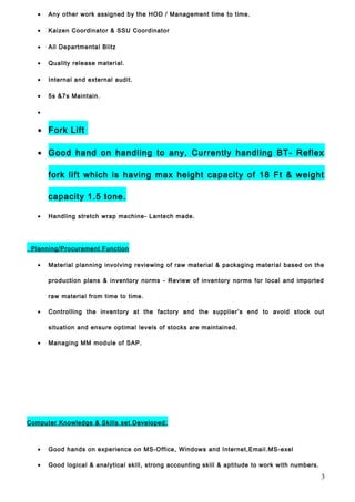 • Any other work assigned by the HOD / Management time to time.
• Kaizen Coordinator & SSU Coordinator
• All Departmental Blitz
• Quality release material.
• Internal and external audit.
• 5s &7s Maintain.
•
• Fork Lift
• Good hand on handling to any, Currently handling BT- Reflex
fork lift which is having max height capacity of 18 Ft & weight
capacity 1.5 tone.
• Handling stretch wrap machine- Lantech made.
Planning/Procurement Function
• Material planning involving reviewing of raw material & packaging material based on the
production plans & inventory norms - Review of inventory norms for local and imported
raw material from time to time.
• Controlling the inventory at the factory and the supplier’s end to avoid stock out
situation and ensure optimal levels of stocks are maintained.
• Managing MM module of SAP.
Computer Knowledge & Skills set Developed:
• Good hands on experience on MS-Office, Windows and Internet,Email.MS-exel
• Good logical & analytical skill, strong accounting skill & aptitude to work with numbers.
3
 