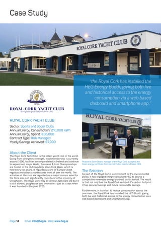 Email: info@heg.ie Web: www.heg.iePage 14
ROYAL CORK YACHT CLUB
Sector: Sports and Social Clubs
Annual Energy Consumption: 210,000 KWh
Annual Energy Spend: €35,000
Contract Type: Risk Managed
Yearly Savings Achieved: €7,000
About the Client
The Royal Cork Yacht Club is the oldest yacht club in the world.
Going from strength to strength, total membership is currently
around 1600, facilities are unparalleled in Ireland and continue
to expand and major World, European & Irish Championships
are hosted in the club regularly. Volvo Cork Week, which is
held every two years, is regarded as one of Europe’s best
regattas and attracts contestants from all over the world. The
activities of the club are regarded as a major tourism asset for
the Cork area and significantly contribute to the economy of
Crosshaven. The Royal Cork may be almost 300 years old but it
is still vibrant, progressive and innovative – just as it was when
it was founded in the year 1720.
The Solution
As part of the Royal Cork’s commitment to it’s environmental
policy, it has engaged energy consultant HEG to source a
competitive renewable energy contract on it’s behalf. The result
is that not only has the Royal Cork reduced it’s carbon footprint
it has secured savings and future recoverable savings.
Furthermore, in its effort to reduce consumption across the
premises, the Royal Cork has installed the HEG Buddi, giving
both live and historical access to the energy consumption via a
web based dashboard and smartphone app.
Pictured is Gavin Deane, manager of the Royal Cork, accepting the
Green energy certificate from Dermot Cullen, Director of Sales, HEG.
‘the Royal Cork has installed the
HEG Energy Buddi, giving both live
and historical access to the energy
consumption via a web based
dasboard and smartphone app.’
Case Study
1720 -2020
 