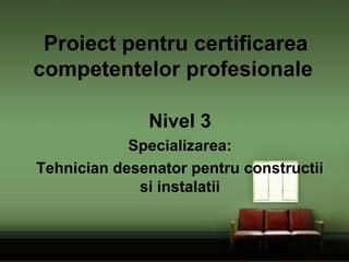 Proiect pentru certificarea
competentelor profesionale
Nivel 3
Specializarea:
Tehnician desenator pentru constructii
si instalatii
 