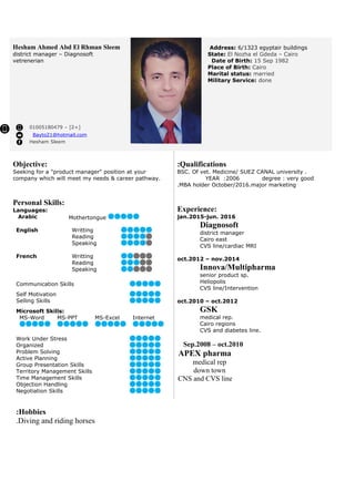 Address: 6/1323 egyptair buildings
State: El Nozha el Gdeda – Cairo
Date of Birth: 15 Sep 1982
Place of Birth: Cairo
Marital status: married
Military Service: done
Hesham Ahmed Abd El Rhman Sleem
district manager – Diagnosoft
vetrenerian
+]2– [01005180479
Bayto21@hotmail.com
Hesham Sleem
Qualifications:
BSC. Of vet. Medicine/ SUEZ CANAL university .
YEAR :2006 degree : very good
MBA holder October/2016.major marketing.
Experience:
jan.2015-jun. 2016
Diagnosoft
district manager
Cairo east
CVS line/cardiac MRI
oct.2012 – nov.2014
Innova/Multipharma
senior product sp.
Heliopolis
CVS line/Intervention
oct.2010 – oct.2012
GSK
medical rep.
Cairo regions
CVS and diabetes line.
Sep.2008 – oct.2010
APEX pharma
medical rep
down town
CNS and CVS line
Objective:
Seeking for a "product manager" position at your
company which will meet my needs & career pathway.
Personal Skills:
Languages:
Arabic Mothertongue
English Writting
Reading
Speaking
French Writting
Reading
Speaking
Communication Skills
Self Motivation
Selling Skills
Microsoft Skills:
MS-Word MS-PPT MS-Excel Internet
Work Under Stress
Organized
Problem Solving
Active Planning
Group Presentation Skills
Territory Management Skills
Time Management Skills
Objection Handling
Negotiation Skills
Hobbies:
Diving and riding horses.
 