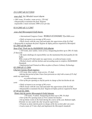 23-5-2007 till 31/7/2010
sous chef Jaz Mirabel resort sharm
v 1001 room, 10 outlets, room service, 120 chef
ν Responsible to maintain the food Hygiene
responsible 2 main restraints 3000 cover per day
01-9-2005 till 1-5-2007
sous chef Moveanpick Golf sharm
v International Congress Center WORLD ECONOMIC Ffor5000 cover
ν Daily set menu to an average of 80 covers
ν Work closely with the sous chef and under the supervision of the Ex-Chef
ν Responsible to maintain the food Hygiene & Safety policies required by Movenpick
02-2005 till 08-2005
Sous Chef Park inn by RADSSOIN SAS,sharm
v 310 rooms, four outlets, room service, banqueting facilities up to 200, 45 chefs,
25 Stewards
ν My main challenge & responsibility was the maintained the food quality for the
buffet.
With a team of 20 chefs under my supervision, we achieved many events.
ν Worked closely with the kitchen and stewarding team to reinforce RADESSOIN
Standards
ν Implemented and Trained on Mise-en-place of basics Culinary Technology.
05-2000 till 12-2004
Chef de Cuisine Hyatt regency
v 423 room, three outlets, room service, 35 chefs
vduring that period of time I have been porooeta as chef with a team of 35 chef
under my supervision
we achieved many events
ν Part of the pre opening as chef de partie in charge of the hot kitchen & ala
carte
ν Daily set menu to an average of 80 covers
ν Work closely with the sous chef and under the supervision of the Ex-Chef
ν Responsible to maintain the food Hygiene & Safety policies required by Hyatt
07-98 till 04-2000
Demi chef de partie Moveanpick Golef sharem
270 rooms, 8 outlets, banqueting facilities up to 200, 54 chefs
ν Part of the Pre opening team as First commis hot kitchen
ν Set up theme events in the hotel during the course of the year, Bedouin night,
Oriental, tex mex under the chef de partie supervision.
ν Promote as demi chef de partie in charge of the hot section after one years.
ν Lead a team of 15 nine chefs and implement the Movenpick standards
 