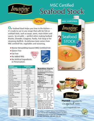 Our Seafood Stock helps save time in the kitchen —
it's ready to use in any recipe that calls for fish or
seafood stock, such as soups, stews, main dishes and
sauces. So versatile — perfect when making Seafood
Risotto, Chowder, Cioppino, Paella, Fish Soup or for
steaming shellfish. Its delicious taste comes from
MSC certified fish, vegetables and seasoning.
The codfish in Imagine®
Seafood Stock comes from a
fishery that has been independently certified to the MSC’s
standards for a well-managed and sustainable fishery.
For more information, visit www.msc.org
New!
©2015 The Hain Celestial Group,Inc.
PRODUCT
SPECIFICATIONS
SKU #
Item UPC
Case UPC
Case GTIN
Unit of Measure
Item Size
Item Gross Weight
Case/Pack
Item Dimensions (HxWxD)
Case Dimensions (LxWxH)
Case Gross Ship Weight
Case Net Ship Weight
Case Cube
Pallet Dimensions (LxWxH)
Pallet Cube
Pallet Gross Ship Weight
Tie x High
Cases/Pallet
Guaranteed Shelf Life
Kosher
Organic
Gluten Free
Country of Origin
Date Code Format
FOB Point
SEAFOOD STOCK
32 FL OZ
M94303
0 84253 24303 2
0 84253 94303 1
00084253943031
Case
32 fl oz
2.33 lbs
12/32 fl oz
8.469" x 3.750" x 2.500"
14.625" x 7.813" x 8.688"
27.02 lbs
25.32 lbs
.57
48 x 40 x 48
53
2,076 lbs
15 x 5
75
100 days
No
No
Yes
USA
Open
Lathrop
MSC Certified
•Marine Stewardship Council (MSC) Certified Fish
•Gluten Free
•Fat Free
•No Added MSG
•No Artificial Ingredients
or Preservatives
Case UPC
www.ImagineFoods.com
MSC-C-54036
Item UPC
INGREDIENTS: FISH STOCK (FILTERED
WATER, NATURAL DRIED CODFISH)
ORGANIC VEGETABLE FLAVOR (INCLUDES
ORGANIC CARROT, ORGANIC ONION,
ORGANIC CELERY, SEA SALT), NATURAL
FLAVORS (INCLUDES TOMATOES).
CONTAINS: FISH. MAY CONTAIN SHELLFISH.
Nutrition Facts
Serving Size 1 cup (240mL)
Servings Per Container About 4
Amount Per Serving
Calories 10 Calories from Fat 0
% Daily Value*
Total Fat 0g 0%
Saturated Fat 0g 0%
Trans Fat 0g
Cholesterol 5mg 2%
Sodium 200mg 8%
Total Carbohydrate 1g 0%
Dietary Fiber 0g 0%
Sugars 0g
Protein 0g
Vitamin A 0% • Vitamin C 0%
Calcium 0% • Iron 0%
*Percent Daily Values are based on a 2,000
calorie diet.Your daily values may be higher or
lower depending on your calorie needs:
Calories 2,000 2,500
Total Fat Less than 65g 80g
Sat Fat Less than 20g 25g
Cholesterol Less than 300mg 300mg
Sodium Less than 2,400mg 2,400mg
Total Carbohydrate 300g 375g
Dietary Fiber 25g 30g
 