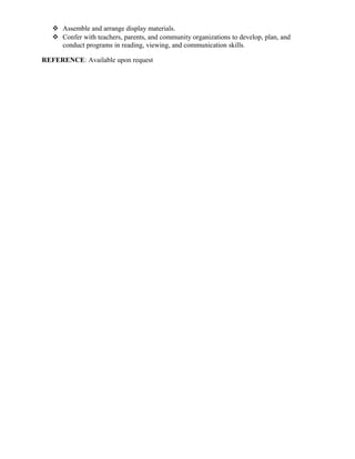  Assemble and arrange display materials.
 Confer with teachers, parents, and community organizations to develop, plan, and
conduct programs in reading, viewing, and communication skills.
REFERENCE: Available upon request
 