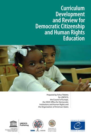 Curriculum
Development
and Review for
Democratic Citizenship
and Human Rights
Education
Prepared by Felisa Tibbitts
for UNESCO,
the Council of Europe,
the OSCE Office for Democratic
Institutions and Human Rights and
the Organization of American States
UNESCO
Publishing
United Nations
Educational, Scientiﬁc and
Cultural Organization
 