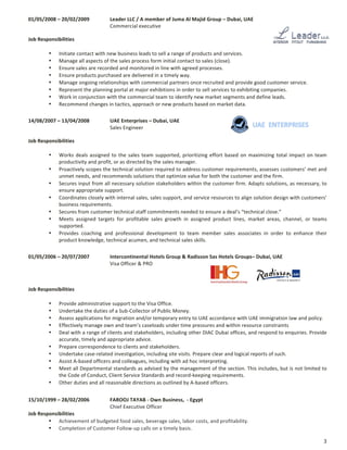 3	
01/05/2008	–	20/02/2009		 Leader	LLC	/	A	member	of	Juma	Al	Majid	Group	–	Dubai,	UAE	
	 	 	 	 Commercial	executive
	
Job	Responsibilities	
	
• Initiate	contact	with	new	business	leads	to	sell	a	range	of	products	and	services.	
• Manage	all	aspects	of	the	sales	process	form	initial	contact	to	sales	(close).		
• Ensure	sales	are	recorded	and	monitored	in	line	with	agreed	processes.	
• Ensure	products	purchased	are	delivered	in	a	timely	way.	
• Manage	ongoing	relationships	with	commercial	partners	once	recruited	and	provide	good	customer	service.		
• Represent	the	planning	portal	at	major	exhibitions	in	order	to	sell	services	to	exhibiting	companies.		
• Work	in	conjunction	with	the	commercial	team	to	identify	new	market	segments	and	define	leads.	
• Recommend	changes	in	tactics,	approach	or	new	products	based	on	market	data.	
	
14/08/2007	–	13/04/2008		 UAE	Enterprises	–	Dubai,	UAE	
	 	 	 	 Sales	Engineer
	
Job	Responsibilities	
	
• Works	deals	assigned	to	the	sales	team	supported,	prioritizing	effort	based	on	maximizing	total	impact	on	team	
productivity	and	profit,	or	as	directed	by	the	sales	manager.	
• Proactively	scopes	the	technical	solution	required	to	address	customer	requirements,	assesses	customers’	met	and	
unmet	needs,	and	recommends	solutions	that	optimize	value	for	both	the	customer	and	the	firm.	
• Secures	input	from	all	necessary	solution	stakeholders	within	the	customer	firm.	Adapts	solutions,	as	necessary,	to	
ensure	appropriate	support.		
• Coordinates	closely	with	internal	sales,	sales	support,	and	service	resources	to	align	solution	design	with	customers’	
business	requirements.		
• Secures	from	customer	technical	staff	commitments	needed	to	ensure	a	deal’s	“technical	close.”		
• Meets	 assigned	 targets	 for	 profitable	 sales	 growth	 in	 assigned	 product	 lines,	 market	 areas,	 channel,	 or	 teams	
supported.		
• Provides	 coaching	 and	 professional	 development	 to	 team	 member	 sales	 associates	 in	 order	 to	 enhance	 their	
product	knowledge,	technical	acumen,	and	technical	sales	skills.	
	
01/05/2006	–	20/07/2007		 Intercontinental	Hotels	Group	&	Radisson	Sas	Hotels	Groups–	Dubai,	UAE	
	 	 	 	 Visa	Officer	&	PRO
	
	 	 	
	
Job	Responsibilities	
	
• Provide	administrative	support	to	the	Visa	Office.		
• Undertake	the	duties	of	a	Sub-Collector	of	Public	Money.		
• Assess	applications	for	migration	and/or	temporary	entry	to	UAE	accordance	with	UAE	immigration	law	and	policy.		
• Effectively	manage	own	and	team’s	caseloads	under	time	pressures	and	within	resource	constraints	
• Deal	with	a	range	of	clients	and	stakeholders,	including	other	DIAC	Dubai	offices,	and	respond	to	enquiries.	Provide	
accurate,	timely	and	appropriate	advice.		
• Prepare	correspondence	to	clients	and	stakeholders.		
• Undertake	case-related	investigation,	including	site	visits.	Prepare	clear	and	logical	reports	of	such.		
• Assist	A-based	officers	and	colleagues,	including	with	ad	hoc	interpreting.		
• Meet	all	Departmental	standards	as	advised	by	the	management	of	the	section.	This	includes,	but	is	not	limited	to	
the	Code	of	Conduct,	Client	Service	Standards	and	record-keeping	requirements.		
• Other	duties	and	all	reasonable	directions	as	outlined	by	A-based	officers.	
	
15/10/1999	–	28/02/2006		 FAROOJ	TAYAB	-	Own	Business,		-	Egypt	
	 	 	 	 Chief	Executive	Officer	
Job	Responsibilities	
• Achievement	of	budgeted	food	sales,	beverage	sales,	labor	costs,	and	profitability.	
• Completion	of	Customer	Follow-up	calls	on	a	timely	basis.	
 