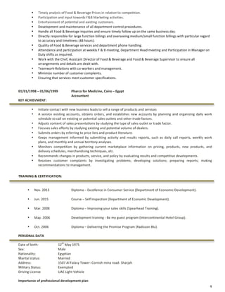 4	
• Timely	analysis	of	Food	&	Beverage	Prices	in	relation	to	competition.	
• Participation	and	input	towards	F&B	Marketing	activities.	
• Entertainment	of	potential	and	existing	customers.	
• Development	and	maintenance	of	all	department	control	procedures.	
• Handle	all	Food	&	Beverage	inquiries	and	ensure	timely	follow	up	on	the	same	business	day.	
• Directly	responsible	for	large	function	billings	and	overseeing	medium/small	function	billings	with	particular	regard	
to	accuracy	and	timeliness	(48	hours).	
• Quality	of	Food	&	Beverage	services	and	department	phone	handling.	
• Attendance	and	participation	at	weekly	F	&	B	meeting,	Department	Head	meeting	and	Participation	in	Manager	on	
Duty	shifts	as	required.	
• Work	with	the	Chef,	Assistant	Director	of	Food	&	Beverage	and	Food	&	Beverage	Supervisor	to	ensure	all	
arrangements	and	details	are	dealt	with.	
• Teamwork-Relations	with	co-workers	and	management.	
• Minimize	number	of	customer	complaints.	
• Ensuring	that	services	meet	customer	specifications.	
	
01/01/1998	–	01/06/1999		 Pharco	for	Medicine,	Cairo	–	Egypt	
	 Accountant		
KEY	ACHIEVMENT:	
	
• Initiate	contact	with	new	business	leads	to	sell	a	range	of	products	and	services	
• A	service	existing	accounts,	obtains	orders,	and	establishes	new	accounts	by	planning	and	organizing	daily	work	
schedule	to	call	on	existing	or	potential	sales	outlets	and	other	trade	factors.	
• Adjusts	content	of	sales	presentations	by	studying	the	type	of	sales	outlet	or	trade	factor.	
• Focuses	sales	efforts	by	studying	existing	and	potential	volume	of	dealers.	
• Submits	orders	by	referring	to	price	lists	and	product	literature.	
• Keeps	 management	 informed	 by	 submitting	 activity	 and	 results	 reports,	 such	 as	 daily	 call	 reports,	 weekly	 work	
plans,	and	monthly	and	annual	territory	analyses.	
• Monitors	 competition	 by	 gathering	 current	 marketplace	 information	 on	 pricing,	 products,	 new	 products,	 and	
delivery	schedules,	merchandising	techniques,	etc.	
• Recommends	changes	in	products,	service,	and	policy	by	evaluating	results	and	competitive	developments.	
• Resolves	 customer	 complaints	 by	 investigating	 problems;	 developing	 solutions;	 preparing	 reports;	 making	
recommendations	to	management.	
	
TRAINING	&	CERTIFICATION:	
	
	
• Nov.	2013	 	 Diploma	–	Excellence	in	Consumer	Service	(Department	of	Economic	Development).	
	
• Jun.	2015		 	 Course	–	Self	Inspection	(Department	of	Economic	Development).	
	
• Mar.	2008	 	 Diploma	–	Improving	your	sales	skills	(Spearhead	Training).	
	
• May.	2006	 	 Development	training	-	Be	my	guest	program	(Intercontinental	Hotel	Group).	
	
• Oct.	2006	 	 Diploma	–	Delivering	the	Promise	Program	(Radisson	Blu).	
	
PERSONAL	DATA	
	
Date	of	birth:									 12
th
	May	1975		
Sex:	 	 	 Male	
Nationality:	 	 Egyptian	
Marital	status:	 	 Married	
Address:																					 1507	Al	Falasy	Tower-	Cornish	mina	road-	Sharjah	
Military	Status:												 Exempted	
Driving	License	 	 UAE	Light	Vehicle		
	
Importance	of	professional	development	plan		
 
