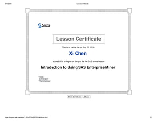 7/11/2016 Lesson Certificate
https://support.sas.com/edu/OLTRN/ECAAEM32/linklib/cert.htm 1/1
 
This is to certify that on July 11, 2016,
Xi Chen 
scored 80% or higher on the quiz for the SAS online lesson
Introduction to Using SAS Enterprise Miner 
Print Certificate   Close
 