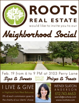 would like to invite you to our
Neighborhood Social
I LIVE & GIVE
in Highland Park West Balcones
3% of each commission goes to
the chairty of our clients’ choice
512.743.4653
wendi@rootsre.com
www.rootsre.com
WENDI SLATON
A N D E R S O N
Feb. 19 from 6 to 9 PM at 3103 Perry Lane
Prizes & TreatsSips & Sweets RAIN OR
SHINE!
 