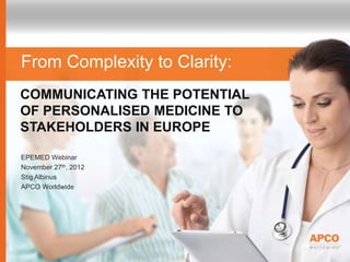 COMMUNICATING THE POTENTIAL
OF PERSONALISED MEDICINE TO
STAKEHOLDERS IN EUROPE
From Complexity to Clarity:
EPEMED Webinar
November 27th, 2012
Stig Albinus
APCO Worldwide
 