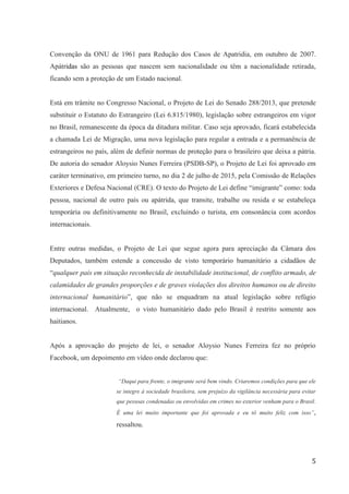5
Convenção da ONU de 1961 para Redução dos Casos de Apatridia, em outubro de 2007.
Apátridas são as pessoas que nascem sem nacionalidade ou têm a nacionalidade retirada,
ficando sem a proteção de um Estado nacional.
Está em trâmite no Congresso Nacional, o Projeto de Lei do Senado 288/2013, que pretende
substituir o Estatuto do Estrangeiro (Lei 6.815/1980), legislação sobre estrangeiros em vigor
no Brasil, remanescente da época da ditadura militar. Caso seja aprovado, ficará estabelecida
a chamada Lei de Migração, uma nova legislação para regular a entrada e a permanência de
estrangeiros no país, além de definir normas de proteção para o brasileiro que deixa a pátria.
De autoria do senador Aloysio Nunes Ferreira (PSDB-SP), o Projeto de Lei foi aprovado em
caráter terminativo, em primeiro turno, no dia 2 de julho de 2015, pela Comissão de Relações
Exteriores e Defesa Nacional (CRE). O texto do Projeto de Lei define “imigrante” como: toda
pessoa, nacional de outro país ou apátrida, que transite, trabalhe ou resida e se estabeleça
temporária ou definitivamente no Brasil, excluindo o turista, em consonância com acordos
internacionais.
Entre outras medidas, o Projeto de Lei que segue agora para apreciação da Câmara dos
Deputados, também estende a concessão de visto temporário humanitário a cidadãos de
“qualquer país em situação reconhecida de instabilidade institucional, de conflito armado, de
calamidades de grandes proporções e de graves violações dos direitos humanos ou de direito
internacional humanitário”, que não se enquadram na atual legislação sobre refúgio
internacional. Atualmente, o visto humanitário dado pelo Brasil é restrito somente aos
haitianos.
Após a aprovação do projeto de lei, o senador Aloysio Nunes Ferreira fez no próprio
Facebook, um depoimento em vídeo onde declarou que:
“Daqui para frente, o imigrante será bem vindo. Criaremos condições para que ele
se integre à sociedade brasileira, sem prejuízo da vigilância necessária para evitar
que pessoas condenadas ou envolvidas em crimes no exterior venham para o Brasil.
É uma lei muito importante que foi aprovada e eu tô muito feliz com isso”,
ressaltou.
 
