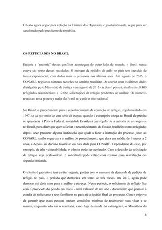 6
O texto agora segue para votação na Câmara dos Deputados e, posteriormente, segue para ser
sancionado pelo presidente da república.
OS REFUGIADOS NO BRASIL
Embora a “maioria” desses conflitos aconteçam do outro lado do mundo, o Brasil nunca
esteve tão perto dessas realidades. O número de pedidos de asilo no país tem crescido de
forma exponencial, com dados mais expressivos nos últimos anos. Até agosto de 2015, o
CONARE, registrou números recordes no cenário brasileiro. De acordo com os últimos dados
divulgados pelo Ministério da Justiça - em agosto de 2015 - o Brasil possui, atualmente, 8.400
refugiados reconhecidos e 12.666 solicitações de refúgio pendentes de análise. Os números
ressaltam uma presença maior do Brasil no cenário internacional.
No Brasil, o procedimento para o reconhecimento da condição de refúgio, regulamentado em
1997, se dá por meio de uma série de etapas: quando o estrangeiro chega ao Brasil ele precisa
se apresentar à Polícia Federal, autoridade brasileira que regulariza a entrada de estrangeiros
no Brasil, para dizer que quer solicitar o reconhecimento do Estado brasileiro como refugiado;
depois deve procurar alguma instituição que ajude a fazer a instrução do processo junto ao
CONARE; então segue para a análise do procedimento, que dura em média de 6 meses a 2
anos, e depois sai decisão favorável ou não dada pelo CONARE. Dependendo do caso, por
exemplo, de alta vulnerabilidade, o trâmite pode ser acelerado. Caso a decisão da solicitação
de refúgio seja desfavorável, o solicitante pode entrar com recurso para reavaliação em
segunda instância.
O trâmite é gratuito e tem caráter urgente, porém com o aumento da demanda de pedidos de
refúgio no país, o período que demorava em torno de três meses, em 2010, agora pode
demorar até dois anos para a análise e parecer. Nesse período, o solicitante de refúgio fica
com o protocolo do pedido em mãos - com validade de um ano - documento que permite a
estadia do solicitante e seus familiares no país até a decisão final do processo. Com o objetivo
de garantir que essas pessoas tenham condições mínimas de reconstruir suas vidas e se
manter, enquanto não sai o resultado, caso haja demanda do estrangeiro, o Ministério do
 