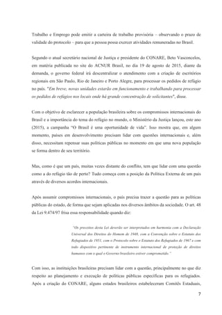 7
Trabalho e Emprego pode emitir a carteira de trabalho provisória – observando o prazo de
validade do protocolo – para que a pessoa possa exercer atividades remuneradas no Brasil.
Segundo o atual secretário nacional de Justiça e presidente do CONARE, Beto Vasconcelos,
em matéria publicada no site do ACNUR Brasil, no dia 19 de agosto de 2015, diante da
demanda, o governo federal irá descentralizar o atendimento com a criação de escritórios
regionais em São Paulo, Rio de Janeiro e Porto Alegre, para processar os pedidos de refúgio
no país. "Em breve, novas unidades estarão em funcionamento e trabalhando para processar
os pedidos de refúgios nos locais onde há grande concentração de solicitantes", disse.
Com o objetivo de esclarecer a população brasileira sobre os compromissos internacionais do
Brasil e a importância do tema do refúgio no mundo, o Ministério da Justiça lançou, este ano
(2015), a campanha “O Brasil é uma oportunidade de vida”. Isso mostra que, em algum
momento, países em desenvolvimento precisam lidar com questões internacionais e, além
disso, necessitam repensar suas políticas públicas no momento em que uma nova população
se forma dentro de seu território.
Mas, como é que um país, muitas vezes distante do conflito, tem que lidar com uma questão
como a do refúgio tão de perto? Tudo começa com a posição da Política Externa de um país
através de diversos acordos internacionais.
Após assumir compromissos internacionais, o país precisa trazer a questão para as políticas
públicas do estado, de forma que sejam aplicadas nos diversos âmbitos da sociedade. O art. 48
da Lei 9.474/97 frisa essa responsabilidade quando diz:
“Os preceitos desta Lei deverão ser interpretados em harmonia com a Declaração
Universal dos Direitos do Homem de 1948, com a Convenção sobre o Estatuto dos
Refugiados de 1951, com o Protocolo sobre o Estatuto dos Refugiados de 1967 e com
todo dispositivo pertinente de instrumento internacional de proteção de direitos
humanos com o qual o Governo brasileiro estiver comprometido.”
Com isso, as instituições brasileiras precisam lidar com a questão, principalmente no que diz
respeito ao planejamento e execução de políticas públicas específicas para os refugiados.
Após a criação do CONARE, alguns estados brasileiros estabeleceram Comitês Estaduais,
 