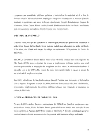 8
compostos por autoridades públicas, políticas e instituições da sociedade civil, a fim de
facilitar o acesso desses solicitantes de refúgio e refugiados reconhecidos às políticas públicas
estaduais e municipais. Até agora já foram estabelecidos Comitês Estaduais nos Estados do
Amazonas, Minas Gerais, Rio de Janeiro, Paraná, Rio Grande do Sul e São Paulo. Atualmente
está em negociação a criação no Distrito Federal e no Espirito Santo.
O ESTADO DE SÃO PAULO
O Brasil é um país que foi construído e formado por pessoas que precisavam recomeçar a
vida. Só no Estado de São Paulo vivem mais da metade dos refugiados que estão no Brasil.
Além disso, das 12.666 solicitações de refúgio em andamento, 36% partiram do Estado de
São Paulo.
Em 2007, o Governo do Estado de São Paulo criou o Comitê Estadual para os Refugiados de
São Paulo (CER), com o objetivo de propor e implementar políticas públicas em nível
estadual para auxiliar a integração dos refugiados em São Paulo. A estrutura institucional é
parecida com a do CONARE, porém dá maior representatividade e espaço a atores da
sociedade civil, ampliando o debate.
Em 2009, a Prefeitura de São Paulo criou o Comitê Paulista para Imigrantes e Refugiados
com o objetivo de agrupar esforços do poder público e da sociedade civil para a informação,
proposição e implementação de políticas públicas voltadas para refugiados e imigrantes na
cidade de São Paulo.
ACNUR NA MAIOR CIDADE DO BRASIL: 2013
No ano de 2013, Andrés Ramirez, representante do ACNUR no Brasil se reuniu com a ex-
secretária da Justiça, Eloisa de Sousa Arruda, para solicitar um acordo para a criação de um
novo escritório da Agência da ONU no Estado de São Paulo. A decisão, acatada pelo governo
estadual, ocorreu devido ao aumento das chegadas de solicitantes de refúgio no Estado.
 