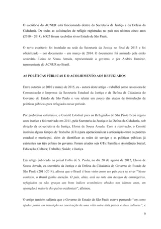 9
O escritório do ACNUR está funcionando dentro da Secretaria da Justiça e da Defesa da
Cidadania. De todas as solicitações de refúgio registradas no país nos últimos cinco anos
(2010 – 2014), 6.925 foram recebidas só no Estado de São Paulo.
O novo escritório foi instalado na sede da Secretaria da Justiça no final de 2013 e foi
oficializado – por documento – em março de 2014. O documento foi assinado pela então
secretária Eloisa de Sousa Arruda, representando o governo, e por Andrés Ramirez,
representante do ACNUR no Brasil.
AS POLÍTICAS PÚBLICAS E O ACOLHIMENTO AOS REFUGIADOS
Entre outubro de 2010 e março de 2015, eu - autora deste artigo - trabalhei como Assessora de
Comunicação e Imprensa da Secretaria Estadual da Justiça e da Defesa da Cidadania do
Governo do Estado de São Paulo e vou relatar um pouco das etapas de formulação de
políticas públicas para refugiados nesse período.
Por problemas estruturais, o Comitê Estadual para os Refugiados de São Paulo ficou alguns
anos inativo e foi reativado em 2011, pela Secretaria da Justiça e da Defesa da Cidadania, sob
direção da ex-secretária da Justiça, Eloisa de Sousa Arruda. Com a reativação, o Comitê
instituiu alguns Grupos de Trabalho (GTs) para operacionalizar a articulação entre os poderes
estadual e municipal, além de identificar as redes de serviço e as políticas públicas já
existentes nas três esferas do governo. Foram criados seis GTs: Família e Assistência Social;
Educação; Cultura; Trabalho; Saúde; e Justiça.
Em artigo publicado no jornal Folha de S. Paulo, no dia 20 de agosto de 2012, Eloisa de
Sousa Arruda, ex-secretária da Justiça e da Defesa da Cidadania do Governo do Estado de
São Paulo (2011-2014), afirma que o Brasil é bem visto como um país para se viver “Nesse
contexto, o Brasil ganha atenção. O país, aliás, está na rota dos desejos de estrangeiros,
refugiados ou não, graças aos bons índices econômicos obtidos nos últimos anos, em
oposição à maioria dos países ocidentais”, afirmou.
O artigo também salienta que o Governo do Estado de São Paulo estava pensando “em como
ajudar povos em transição na construção de uma vida entre dois países e duas culturas”, e
 