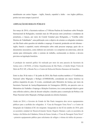 11
atendimento em outras línguas – inglês, francês, espanhol e árabe – nos órgãos públicos,
porém isso nem sempre é possível.
AMPLIAÇÃO DO DEBATE PÚBLICO
Em março de 2014, a Secretaria realizou a 2ª Oficina Paulista de Jornalismo sobre Proteção
Internacional de Refugiados, reunindo mais de 100 pessoas entre jornalistas e estudantes de
jornalismo, e lançou, por meio do Comitê Estadual para Refugiados, a “Cartilha sobre
Direitos do Trabalhador”, uma publicação com o objetivo de orientar os refugiados residentes
em São Paulo sobre questões de trabalho e emprego. O material, produzido em três idiomas –
inglês, francês e espanhol, reuniu informações sobre onde procurar emprego, quais são os
documentos necessários, como elaborar um currículo e se comportar em entrevistas, além de
atentar para informações sobre o contrato de trabalho, esclarecendo os direitos e deveres
previstos na legislação brasileira.
A produção do material gráfico foi realizada por meio de uma parceria da Secretaria da
Justiça com o ACNUR, a Cáritas Arquidiocesana de São Paulo, a Cátedra Sérgio Vieira de
Melo da PUC-SP, a Missão Paz e o Centro de Defesa de Direitos Humanos de Guarulhos.
Entre os dias 30 de maio e 1º de junho de 2014, São Paulo recebeu também a 1ª Conferência
Nacional sobre Migração e Refúgio (COMIGRAR), considerada um marco histórico na
política migratória do país. O evento, coordenado pelo Ministério da Justiça, por meio da
Secretaria Nacional de Justiça/Departamento de Estrangeiros (DEES), em parceria com os
Ministérios do Trabalho e Emprego e Relações Exteriores, teve como principal objetivo gerar
uma reflexão coletiva, além de discutir soluções e desafios para a construção da Política e do
Plano Nacional sobre Migração e Refúgio pautada nos direitos humanos.
Ainda em 2014, o Governo do Estado de São Paulo inaugurou dois novos equipamentos
públicos para a acolhida dos refugiados: A “Casa de Passagem Terra Nova” e o Centro de
Integração da Cidadania (CIC) do imigrante. Inaugurada no dia 02 de outubro de 2014, pelo
ex-secretário estadual de Desenvolvimento Social, Rogerio Hamam e pela ex-secretária da
Justiça e da Defesa da Cidadania, Eloisa de Sousa Arruda, a “Casa de Passagem Terra Nova”
- primeiro equipamento público para solicitantes de refúgio e vítimas de tráfico de pessoas -
 